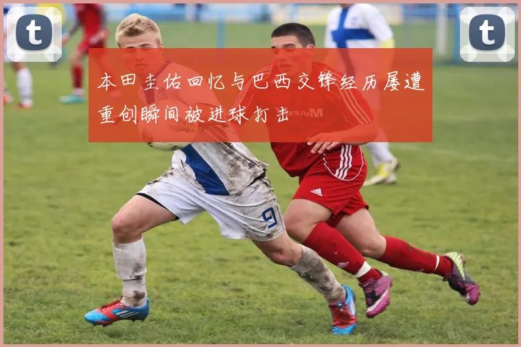 本田圭佑回忆与巴西交锋经历屡遭重创瞬间被进球打击