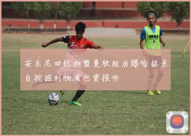 安东尼回忆加盟曼联经历滕哈赫亲自挖掘利物浦也曾报价