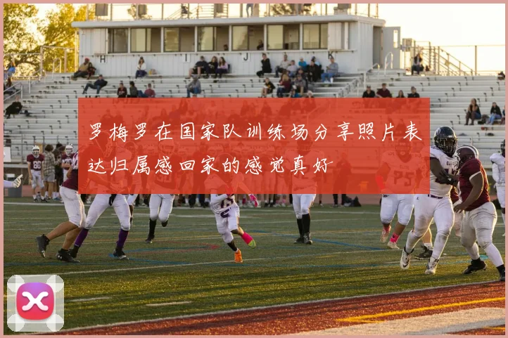 罗梅罗在国家队训练场分享照片表达归属感回家的感觉真好