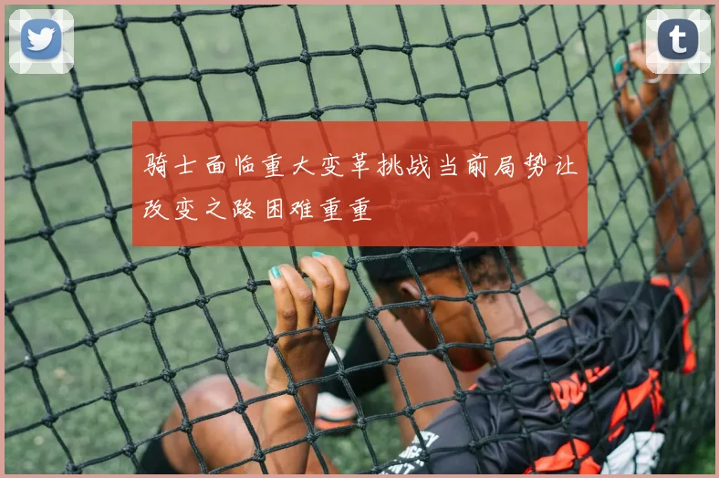 骑士面临重大变革挑战当前局势让改变之路困难重重