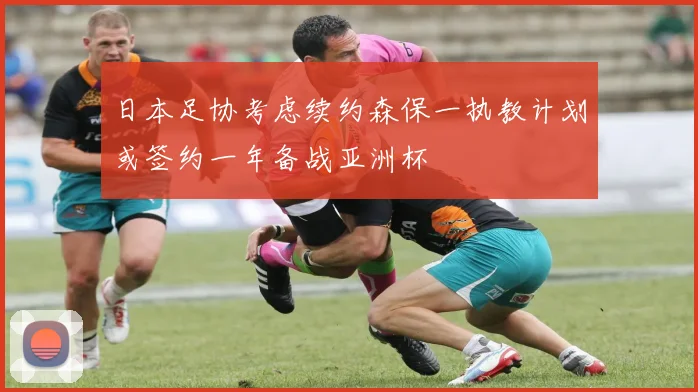 日本足协考虑续约森保一执教计划或签约一年备战亚洲杯