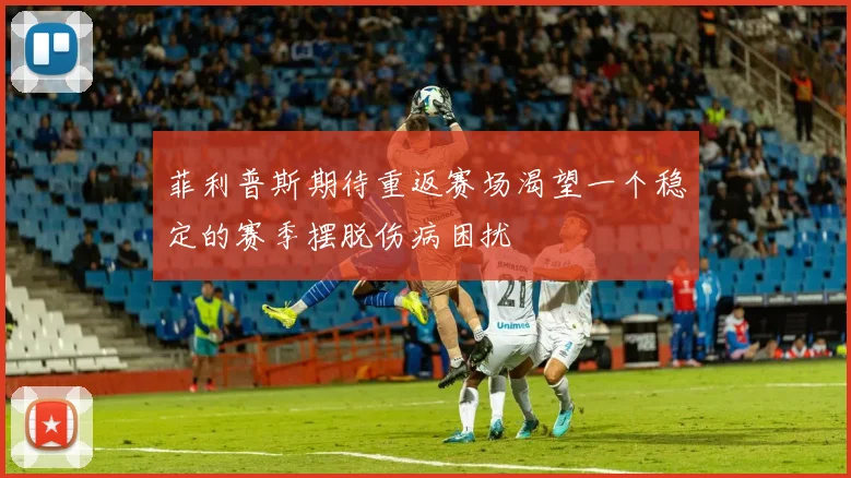菲利普斯期待重返赛场渴望一个稳定的赛季摆脱伤病困扰