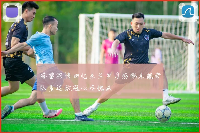 塔雷深情回忆米兰岁月感慨未能带队重返欧冠心存愧疚