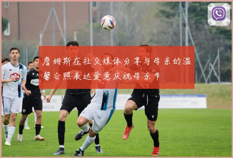 詹姆斯在社交媒体分享与母亲的温馨合照表达爱意庆祝母亲节