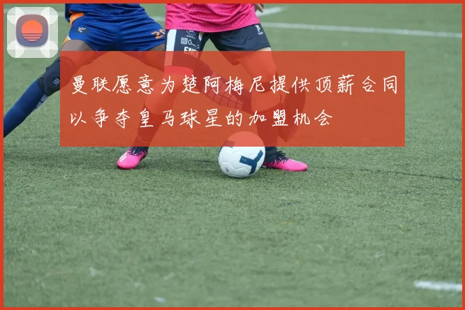 曼联愿意为楚阿梅尼提供顶薪合同以争夺皇马球星的加盟机会