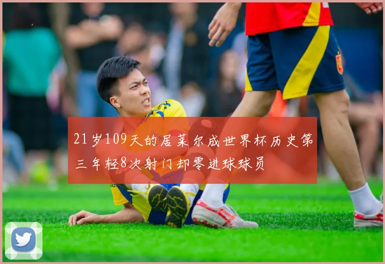 21岁109天的居莱尔成世界杯历史第三年轻8次射门却零进球球员