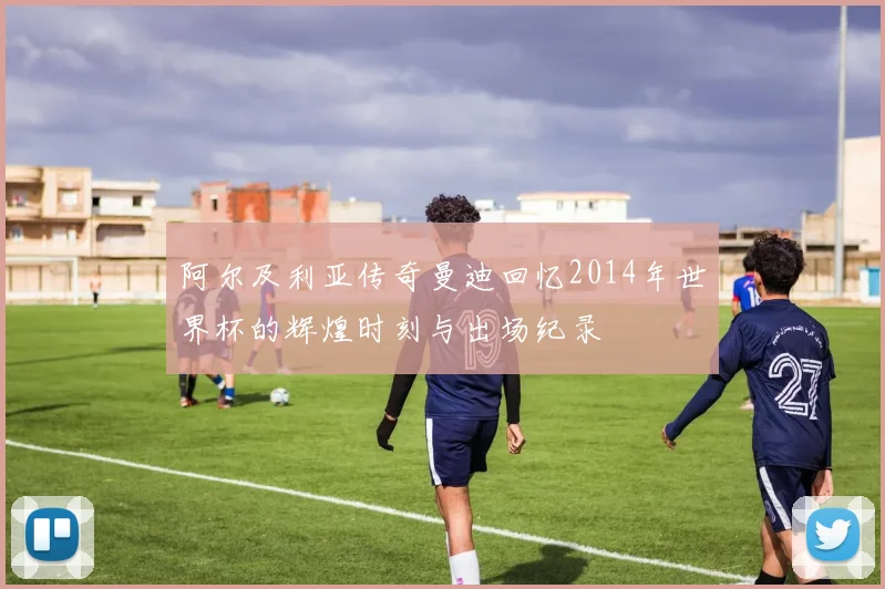 阿尔及利亚传奇曼迪回忆2014年世界杯的辉煌时刻与出场纪录