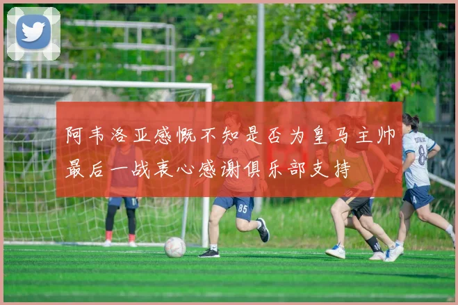 阿韦洛亚感慨不知是否为皇马主帅最后一战衷心感谢俱乐部支持