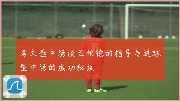 考文垂中场谈兰帕德的指导与进球型中场的成功秘诀