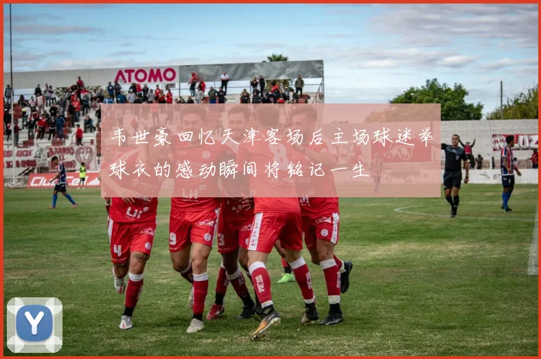 韦世豪回忆天津客场后主场球迷举球衣的感动瞬间将铭记一生