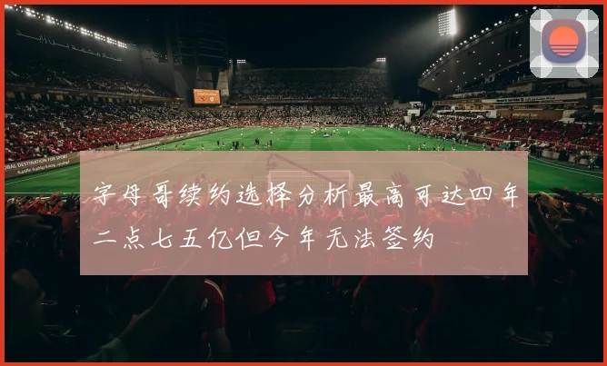 字母哥续约选择分析最高可达四年二点七五亿但今年无法签约