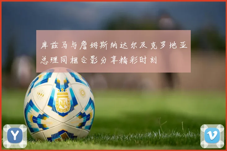 库兹马与詹姆斯纳达尔及克罗地亚总理同框合影分享精彩时刻