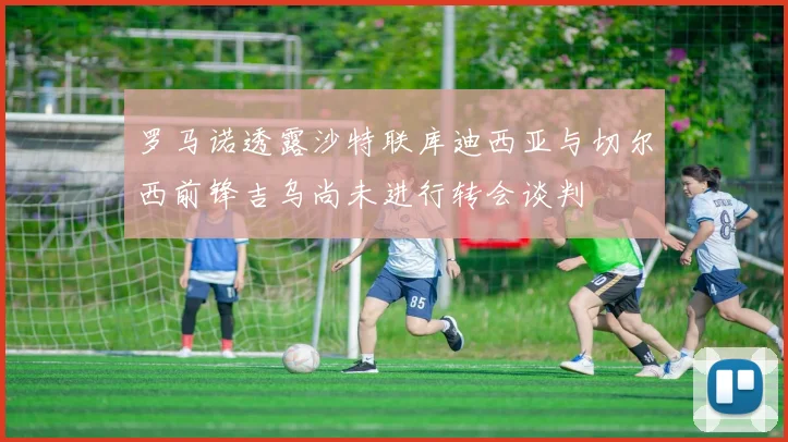 罗马诺透露沙特联库迪西亚与切尔西前锋吉乌尚未进行转会谈判