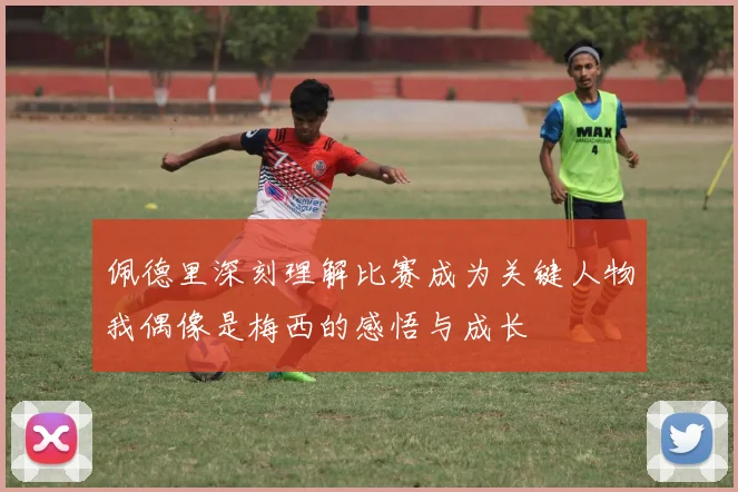 佩德里深刻理解比赛成为关键人物我偶像是梅西的感悟与成长
