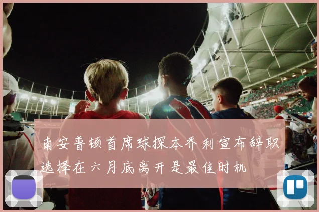 南安普顿首席球探本乔利宣布辞职选择在六月底离开是最佳时机