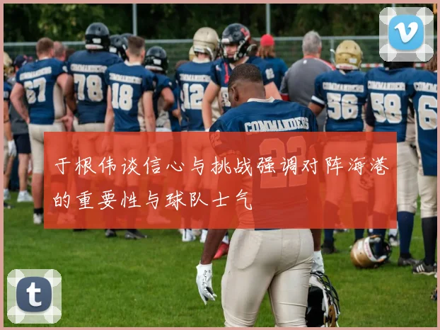 于根伟谈信心与挑战强调对阵海港的重要性与球队士气