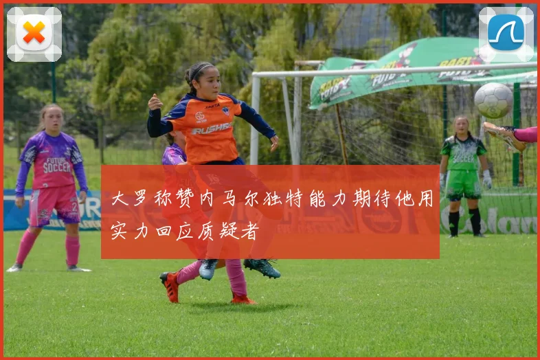 大罗称赞内马尔独特能力期待他用实力回应质疑者