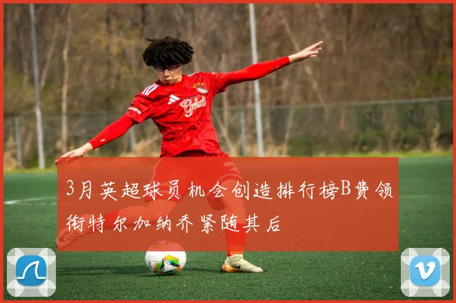 3月英超球员机会创造排行榜B费领衔特尔加纳乔紧随其后