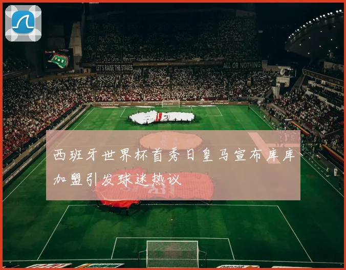 西班牙世界杯首秀日皇马宣布库库加盟引发球迷热议