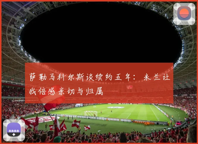 萨勒马科尔斯谈续约五年：米兰让我倍感亲切与归属