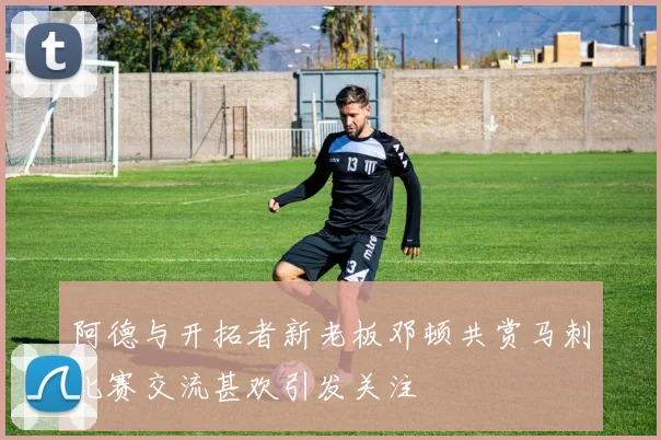 阿德与开拓者新老板邓顿共赏马刺比赛交流甚欢引发关注