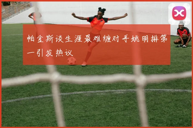 帕金斯谈生涯最难缠对手姚明排第一引发热议