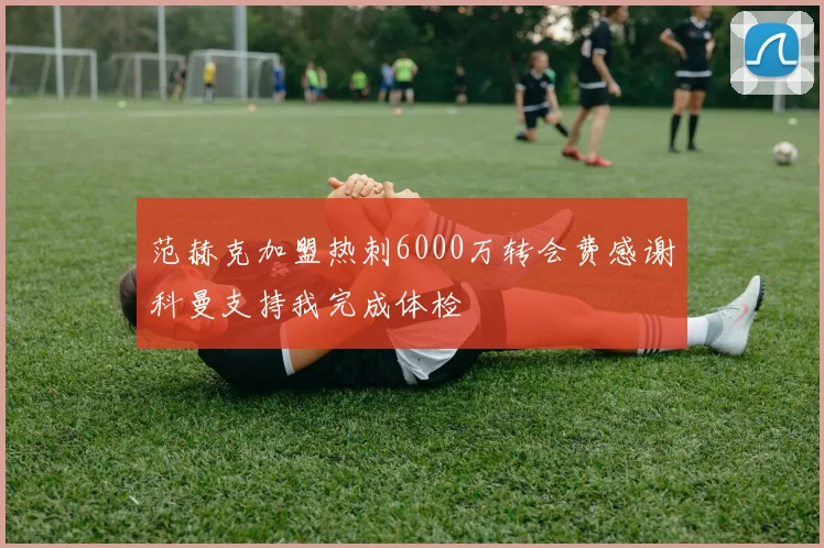 范赫克加盟热刺6000万转会费感谢科曼支持我完成体检