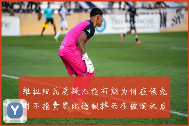 维拉纽瓦质疑杰伦布朗为何在领先时不指责恩比德假摔而在被淘汰后才发声