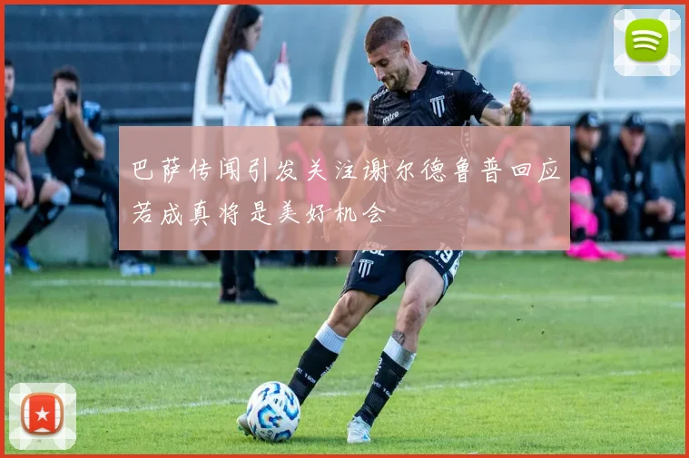 巴萨传闻引发关注谢尔德鲁普回应若成真将是美好机会