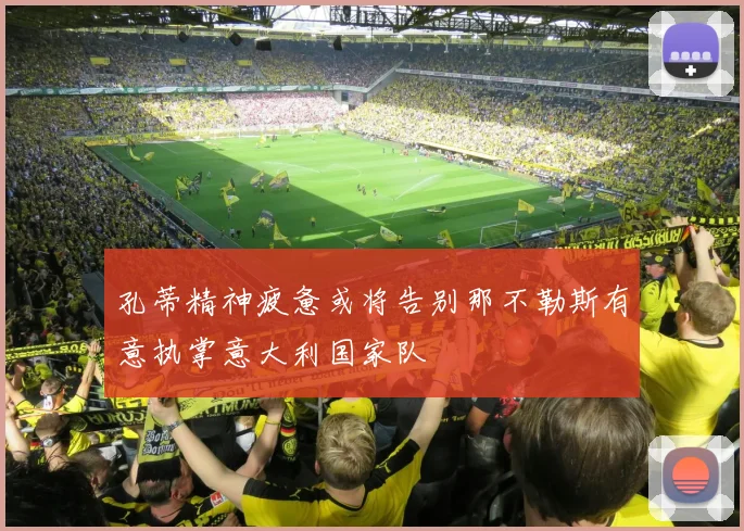 孔蒂精神疲惫或将告别那不勒斯有意执掌意大利国家队