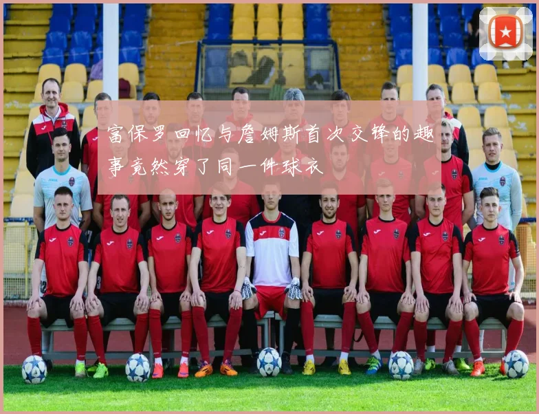 富保罗回忆与詹姆斯首次交锋的趣事竟然穿了同一件球衣