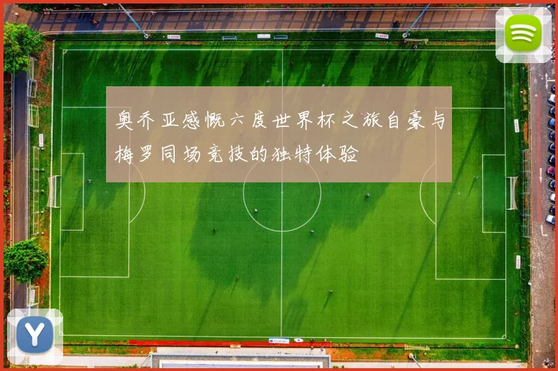 奥乔亚感慨六度世界杯之旅自豪与梅罗同场竞技的独特体验