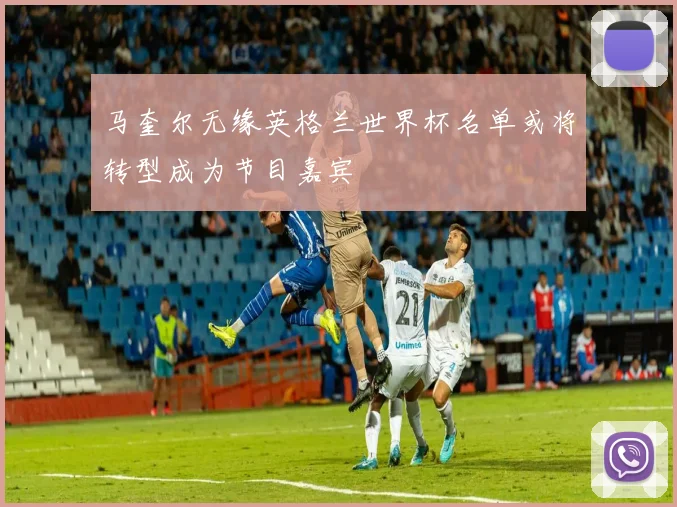 马奎尔无缘英格兰世界杯名单或将转型成为节目嘉宾