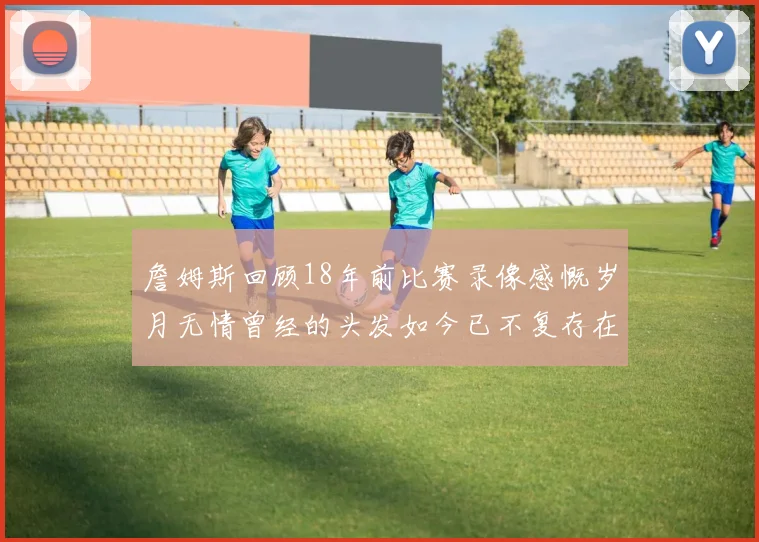 詹姆斯回顾18年前比赛录像感慨岁月无情曾经的头发如今已不复存在