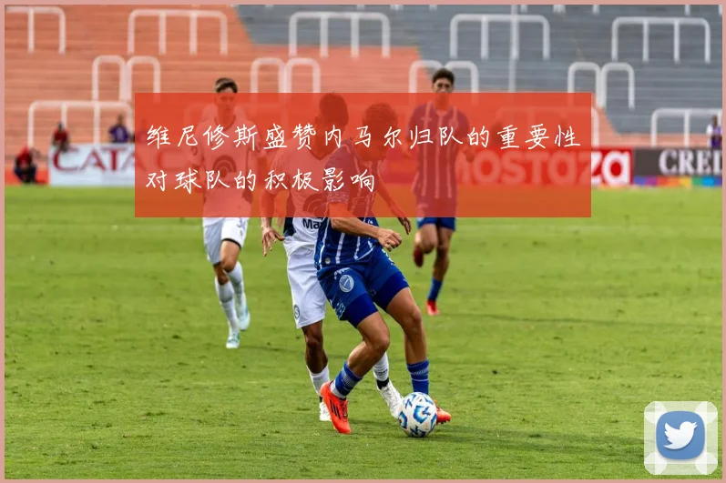 维尼修斯盛赞内马尔归队的重要性对球队的积极影响